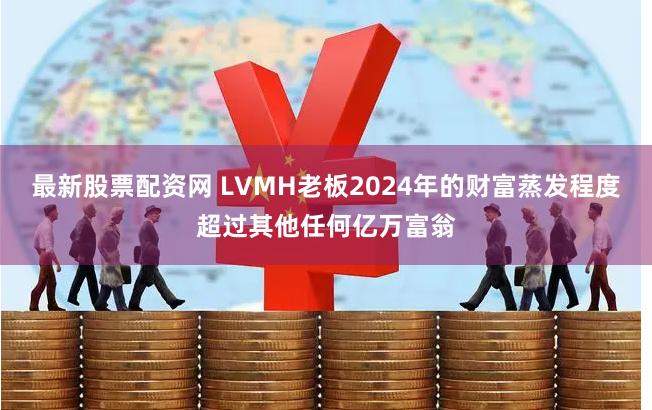 最新股票配资网 LVMH老板2024年的财富蒸发程度超过其他任何亿万富翁