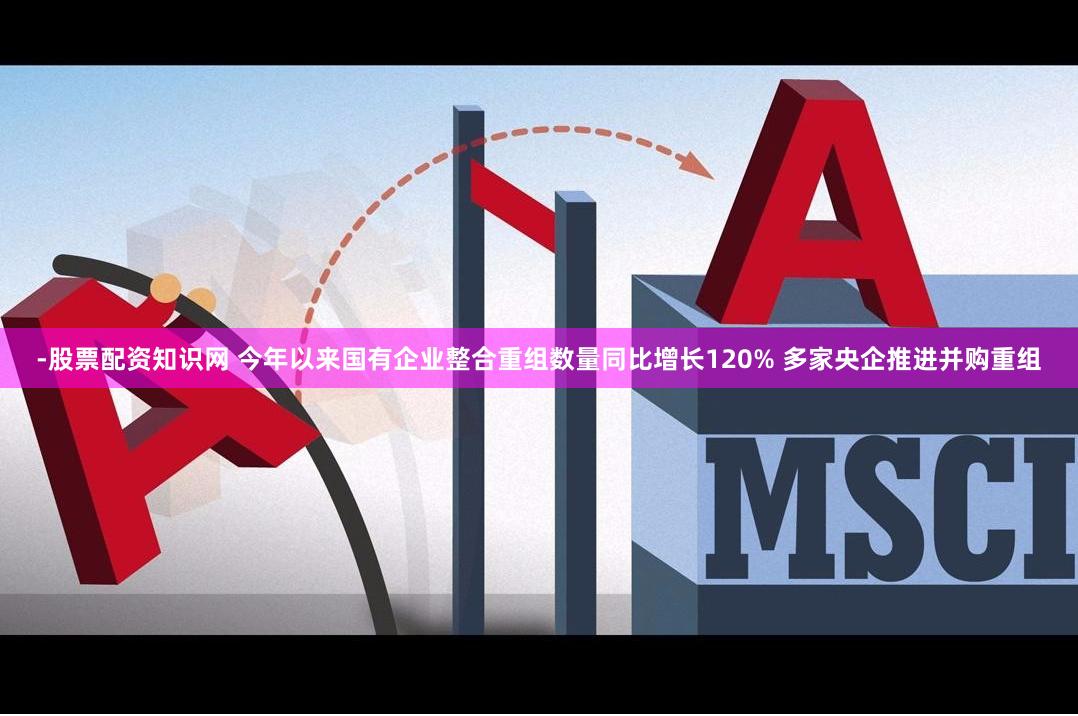 -股票配资知识网 今年以来国有企业整合重组数量同比增长120% 多家央企推进并购重组