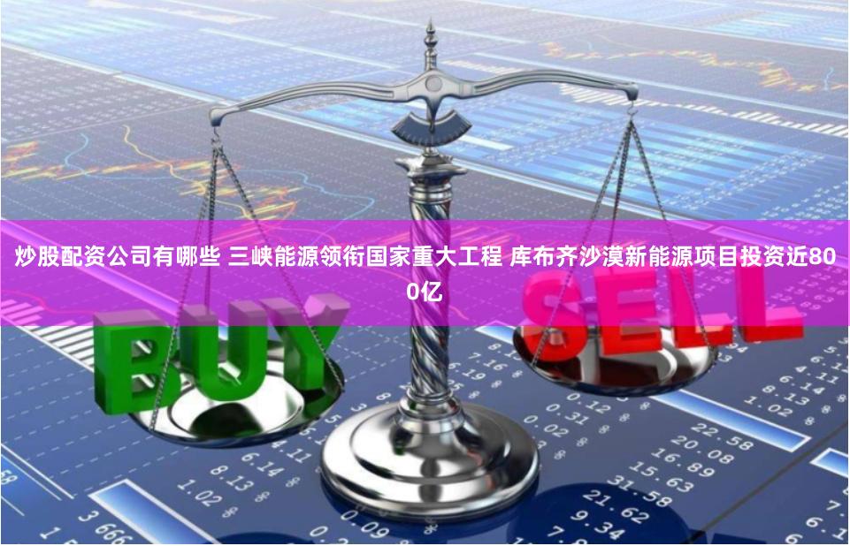 炒股配资公司有哪些 三峡能源领衔国家重大工程 库布齐沙漠新能源项目投资近800亿