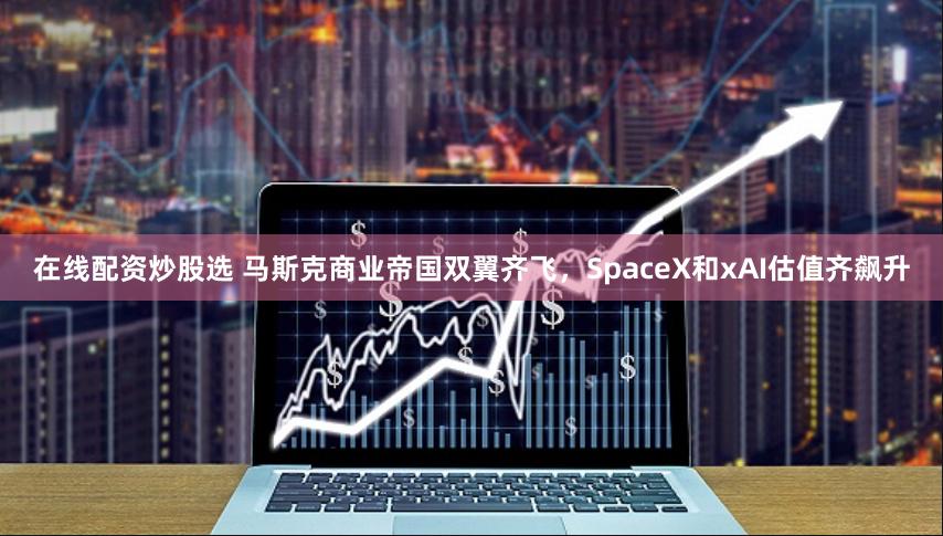 在线配资炒股选 马斯克商业帝国双翼齐飞，SpaceX和xAI估值齐飙升