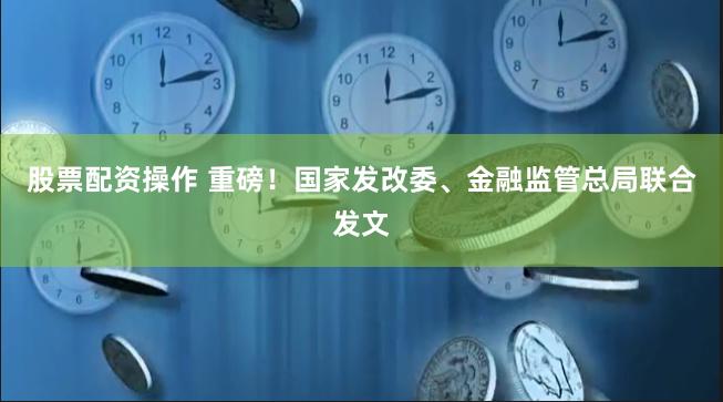 股票配资操作 重磅！国家发改委、金融监管总局联合发文