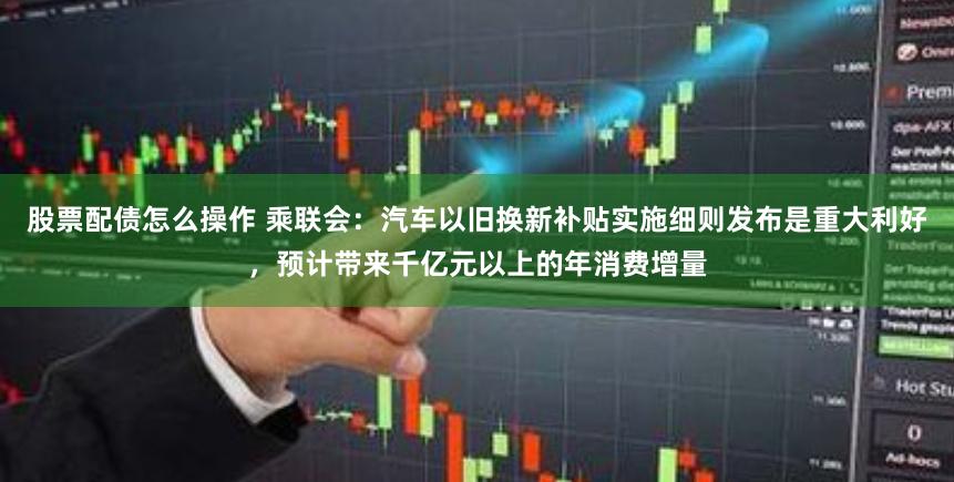 股票配债怎么操作 乘联会：汽车以旧换新补贴实施细则发布是重大利好，预计带来千亿元以上的年消费增量