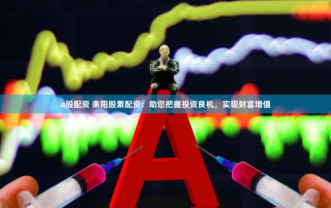 a股配资 耒阳股票配资：助您把握投资良机，实现财富增值