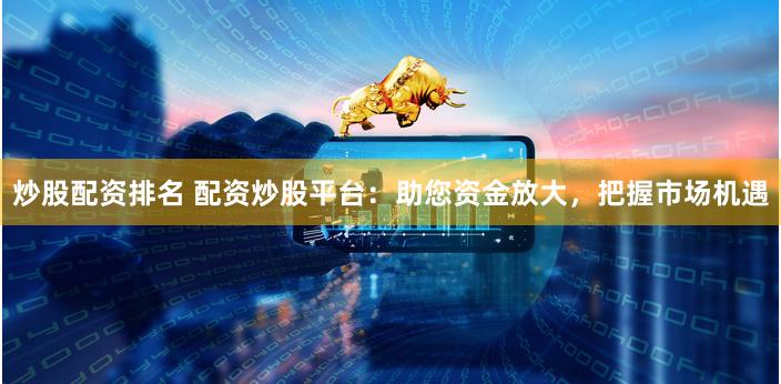 炒股配资排名 配资炒股平台：助您资金放大，把握市场机遇