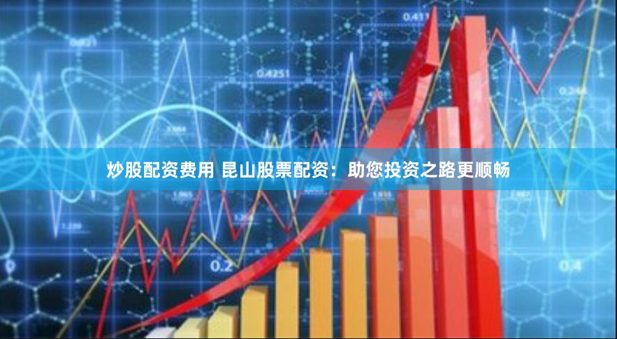 炒股配资费用 昆山股票配资：助您投资之路更顺畅