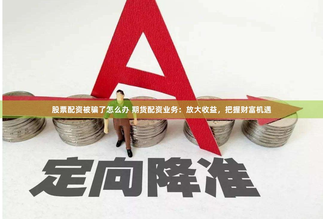 股票配资被骗了怎么办 期货配资业务：放大收益，把握财富机遇