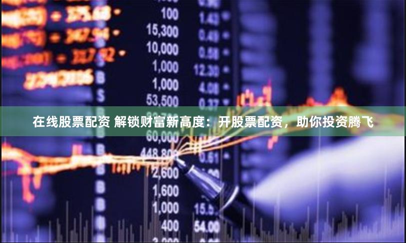 在线股票配资 解锁财富新高度：开股票配资，助你投资腾飞